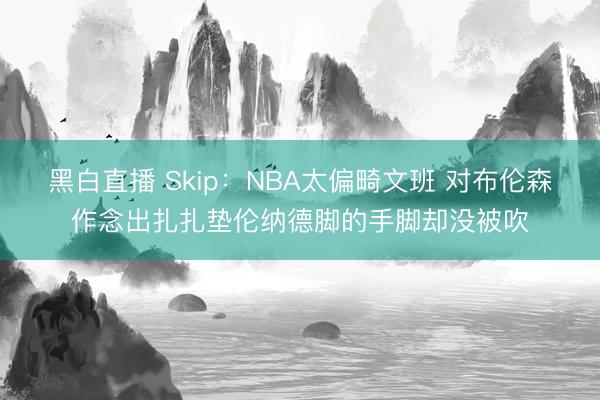黑白直播 Skip:NBA太偏畸文班 对布伦森作念出扎扎垫伦纳德脚的手脚却没被吹