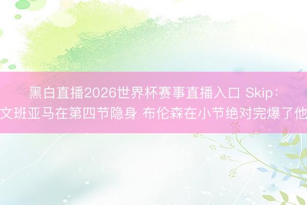 黑白直播2026世界杯赛事直播入口 Skip:文班亚马在第四节隐身 布伦森在小节绝对完爆了他