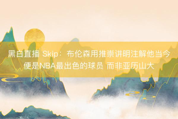 黑白直播 Skip：布伦森用推崇讲明注解他当今便是NBA最出色的球员 而非亚历山大
