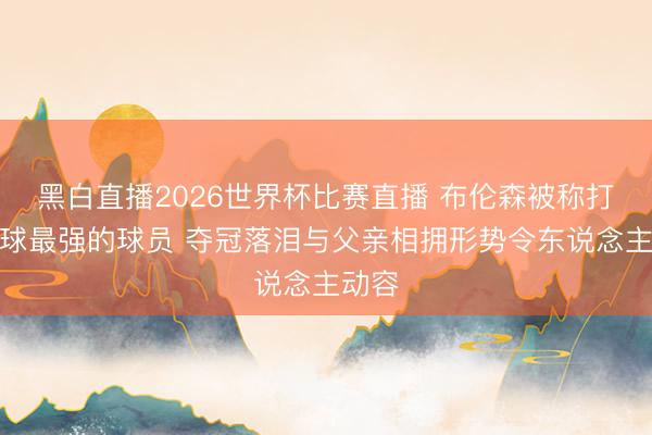 黑白直播2026世界杯比赛直播 布伦森被称打重要球最强的球员 夺冠落泪与父亲相拥形势令东说念主动容