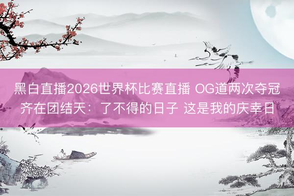 黑白直播2026世界杯比赛直播 OG道两次夺冠齐在团结天:了不得的日子 这是我的庆幸日