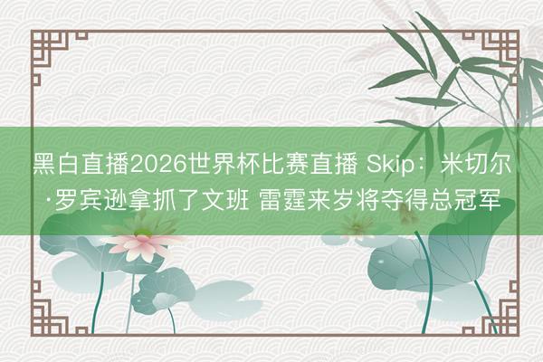 黑白直播2026世界杯比赛直播 Skip:米切尔·罗宾逊拿抓了文班 雷霆来岁将夺得总冠军