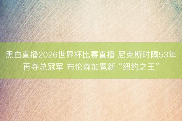黑白直播2026世界杯比赛直播 尼克斯时隔53年再夺总冠军 布伦森加冕新 “纽约之王”