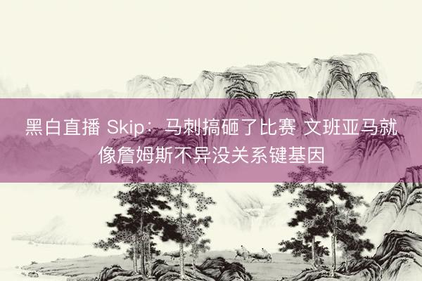 黑白直播 Skip:马刺搞砸了比赛 文班亚马就像詹姆斯不异没关系键基因