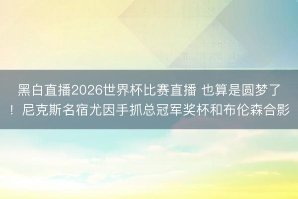 黑白直播2026世界杯比赛直播 也算是圆梦了!尼克斯名宿尤因手抓总冠军奖杯和布伦森合影