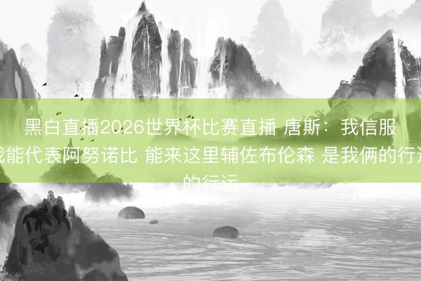 黑白直播2026世界杯比赛直播 唐斯:我信服我能代表阿努诺比 能来这里辅佐布伦森 是我俩的行运