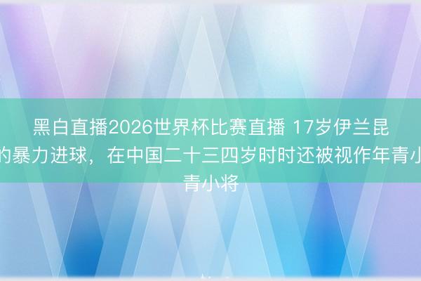 黑白直播2026世界杯比赛直播 17岁伊兰昆达的暴力进球，在中国二十三四岁时时还被视作年青小将