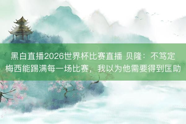 黑白直播2026世界杯比赛直播 贝隆:不笃定梅西能踢满每一场比赛,我以为他需要得到匡助