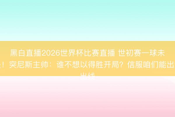 黑白直播2026世界杯比赛直播 世初赛一球未失!突尼斯主帅:谁不想以得胜开局?信服咱们能出线