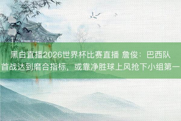 黑白直播2026世界杯比赛直播 詹俊:巴西队首战达到磨合指标,或靠净胜球上风抢下小组第一