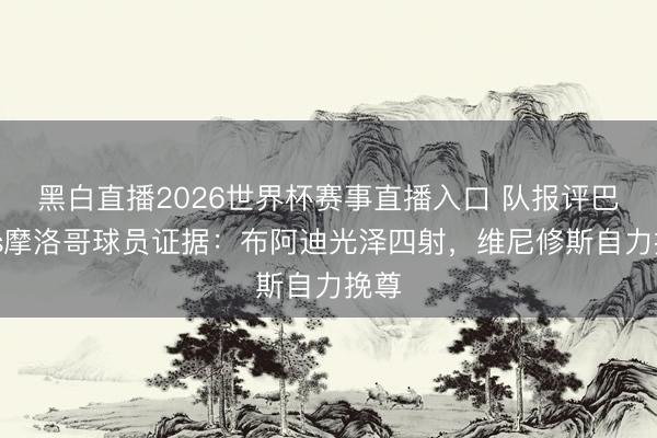 黑白直播2026世界杯赛事直播入口 队报评巴西vs摩洛哥球员证据:布阿迪光泽四射,维尼修斯自力挽尊