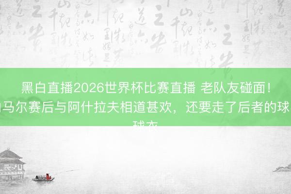 黑白直播2026世界杯比赛直播 老队友碰面!内马尔赛后与阿什拉夫相道甚欢,还要走了后者的球衣