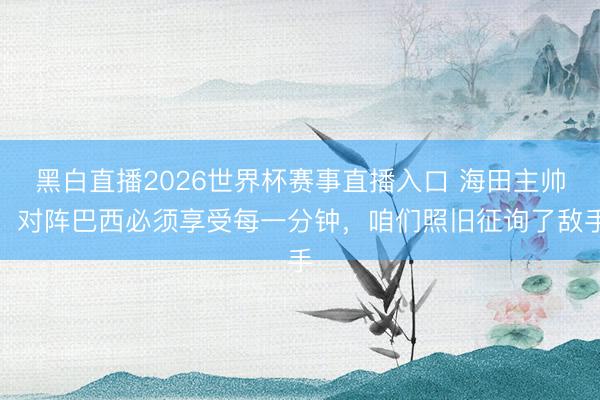 黑白直播2026世界杯赛事直播入口 海田主帅:对阵巴西必须享受每一分钟,咱们照旧征询了敌手