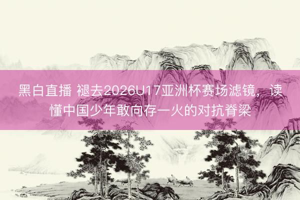 黑白直播 褪去2026U17亚洲杯赛场滤镜,读懂中国少年敢向存一火的对抗脊梁