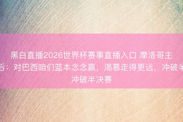 黑白直播2026世界杯赛事直播入口 摩洛哥主帅赛后:对巴西咱们蓝本念念赢,渴慕走得更远,冲破半决赛