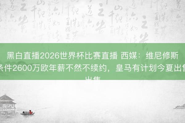 黑白直播2026世界杯比赛直播 西媒:维尼修斯条件2600万欧年薪不然不续约,皇马有计划今夏出售