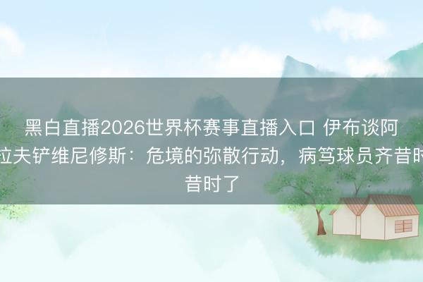 黑白直播2026世界杯赛事直播入口 伊布谈阿什拉夫铲维尼修斯：危境的弥散行动，病笃球员齐昔时了
