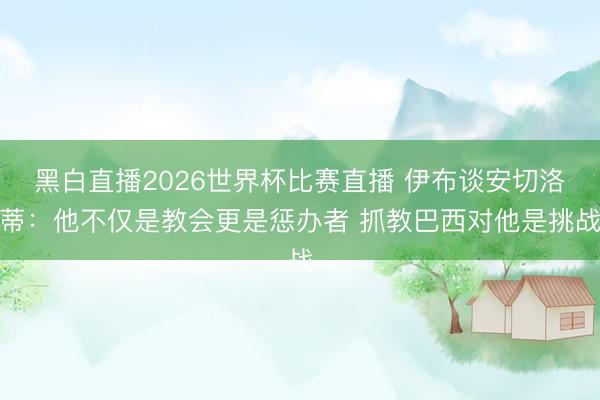 黑白直播2026世界杯比赛直播 伊布谈安切洛蒂:他不仅是教会更是惩办者 抓教巴西对他是挑战