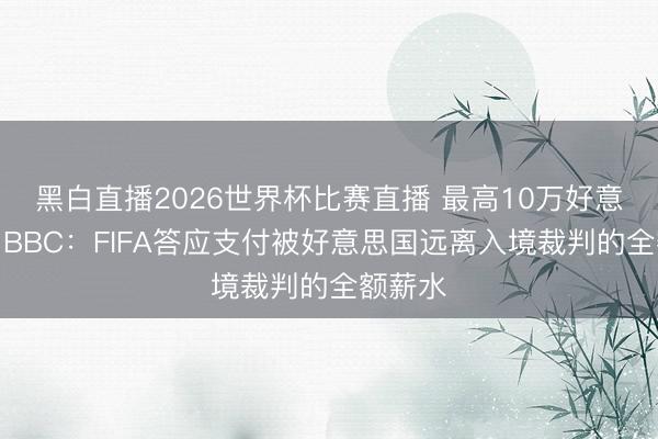 黑白直播2026世界杯比赛直播 最高10万好意思元!BBC:FIFA答应支付被好意思国远离入境裁判的全额薪水