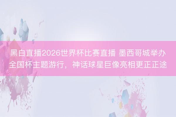黑白直播2026世界杯比赛直播 墨西哥城举办全国杯主题游行,神话球星巨像亮相更正正途