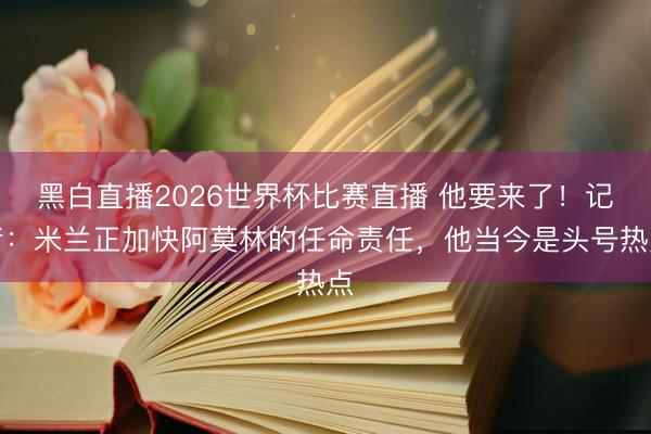 黑白直播2026世界杯比赛直播 他要来了!记者:米兰正加快阿莫林的任命责任,他当今是头号热点