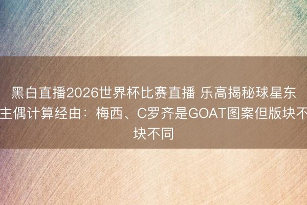 黑白直播2026世界杯比赛直播 乐高揭秘球星东谈主偶计算经由:梅西、C罗齐是GOAT图案但版块不同