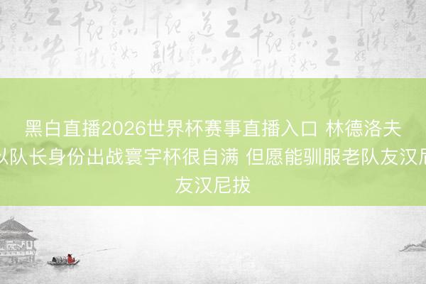 黑白直播2026世界杯赛事直播入口 林德洛夫:以队长身份出战寰宇杯很自满 但愿能驯服老队友汉尼拔