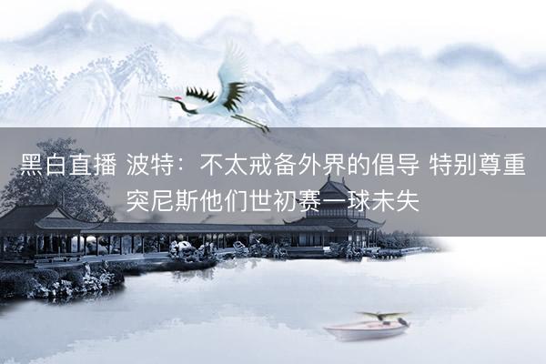 黑白直播 波特:不太戒备外界的倡导 特别尊重突尼斯他们世初赛一球未失