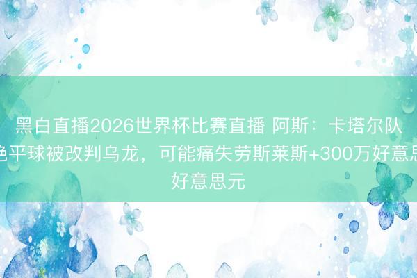 黑白直播2026世界杯比赛直播 阿斯：卡塔尔队长绝平球被改判乌龙，可能痛失劳斯莱斯+300万好意思元