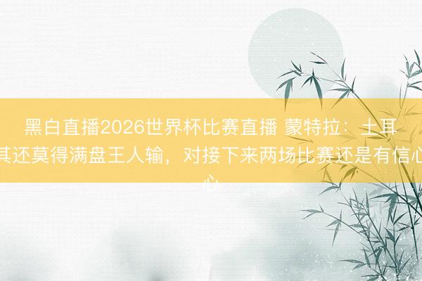 黑白直播2026世界杯比赛直播 蒙特拉：土耳其还莫得满盘王人输，对接下来两场比赛还是有信心