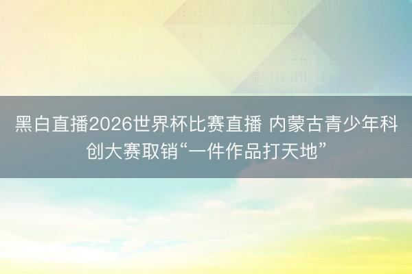 黑白直播2026世界杯比赛直播 内蒙古青少年科创大赛取销“一件作品打天地”