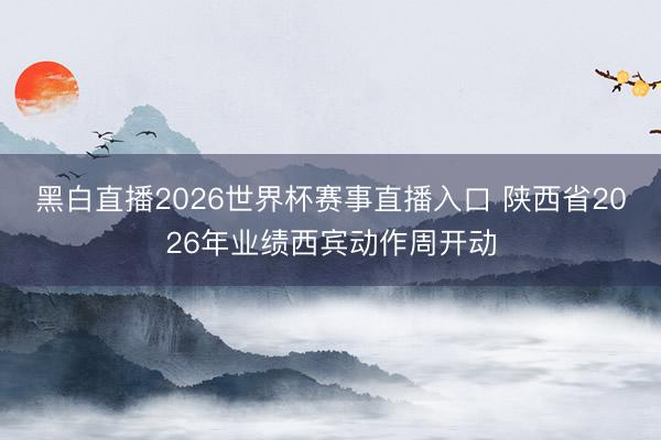 黑白直播2026世界杯赛事直播入口 陕西省2026年业绩西宾动作周开动