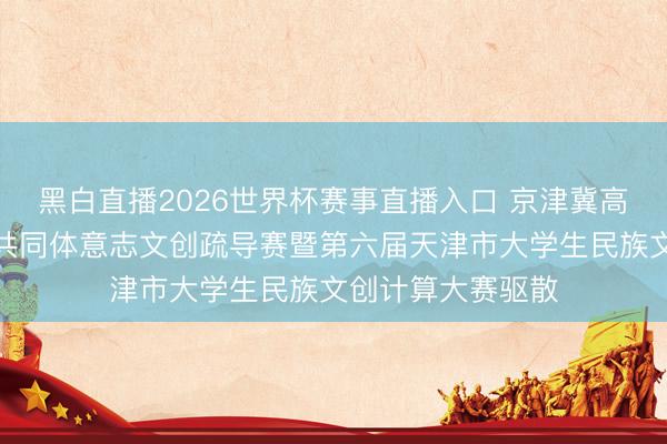 黑白直播2026世界杯赛事直播入口 京津冀高校铸牢中华英才共同体意志文创疏导赛暨第六届天津市大学生民族文创计算大赛驱散
