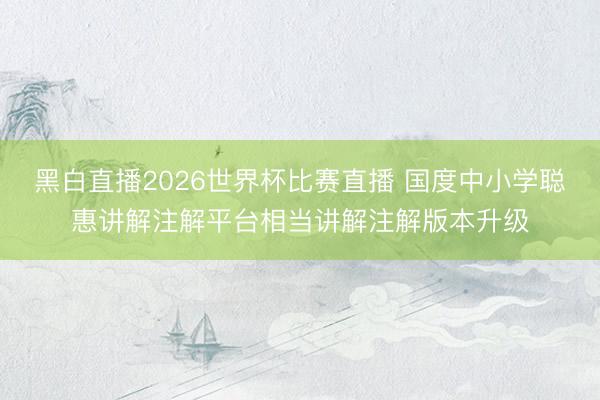 黑白直播2026世界杯比赛直播 国度中小学聪惠讲解注解平台相当讲解注解版本升级