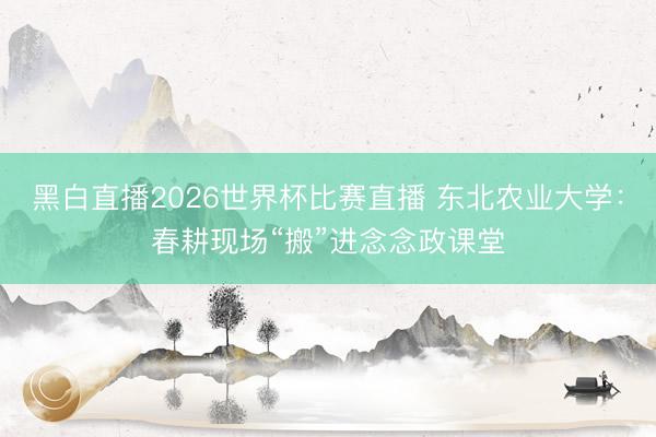黑白直播2026世界杯比赛直播 东北农业大学:春耕现场“搬”进念念政课堂