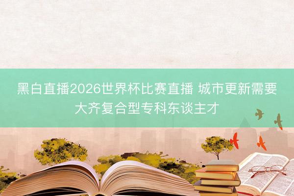 黑白直播2026世界杯比赛直播 城市更新需要大齐复合型专科东谈主才
