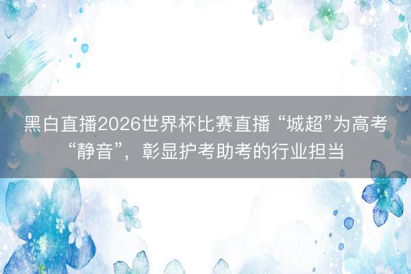 黑白直播2026世界杯比赛直播 “城超”为高考“静音”,彰显护考助考的行业担当