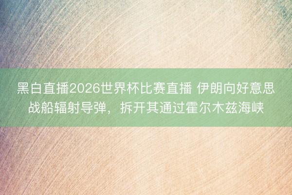 黑白直播2026世界杯比赛直播 伊朗向好意思战船辐射导弹,拆开其通过霍尔木兹海峡
