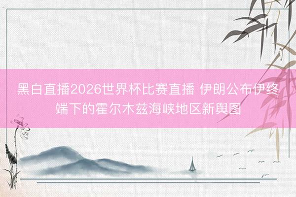 黑白直播2026世界杯比赛直播 伊朗公布伊终端下的霍尔木兹海峡地区新舆图