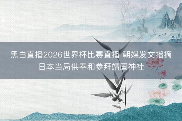 黑白直播2026世界杯比赛直播 朝媒发文指摘日本当局供奉和参拜靖国神社