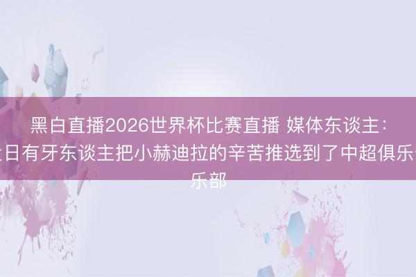 黑白直播2026世界杯比赛直播 媒体东谈主:近日有牙东谈主把小赫迪拉的辛苦推选到了中超俱乐部