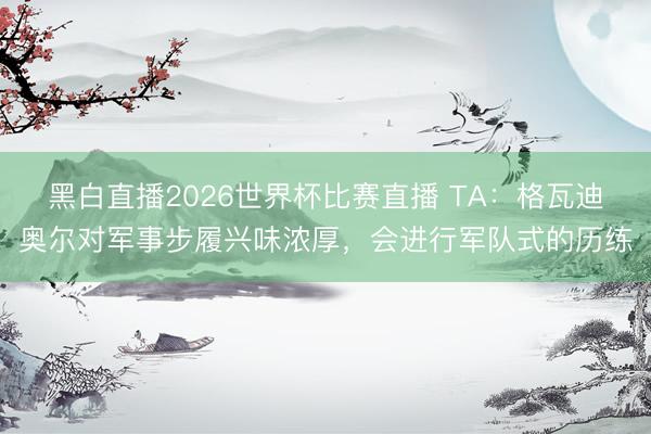 黑白直播2026世界杯比赛直播 TA:格瓦迪奥尔对军事步履兴味浓厚,会进行军队式的历练