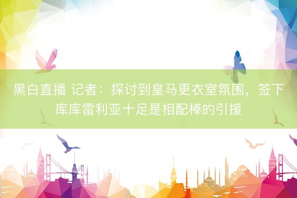 黑白直播 记者：探讨到皇马更衣室氛围，签下库库雷利亚十足是相配棒的引援