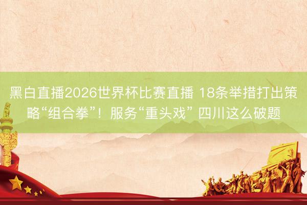 黑白直播2026世界杯比赛直播 18条举措打出策略“组合拳”!服务“重头戏” 四川这么破题