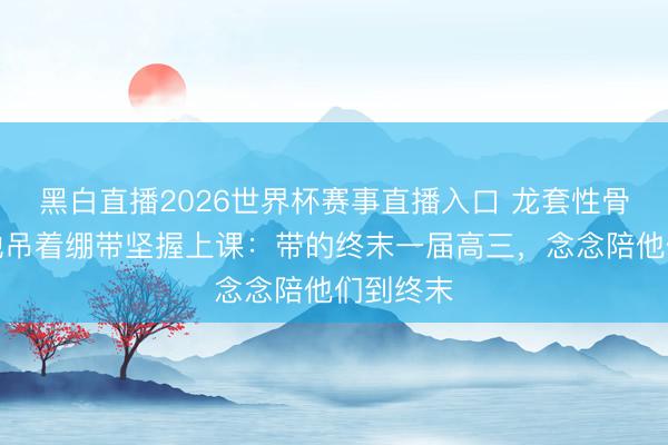 黑白直播2026世界杯赛事直播入口 龙套性骨折后,她吊着绷带坚握上课:带的终末一届高三,念念陪他们到终末