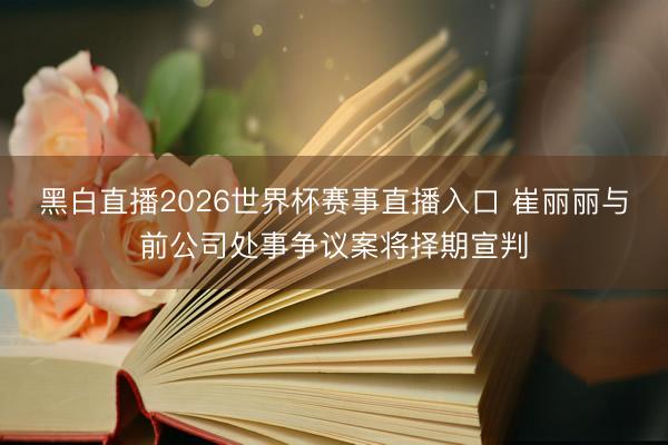 黑白直播2026世界杯赛事直播入口 崔丽丽与前公司处事争议案将择期宣判