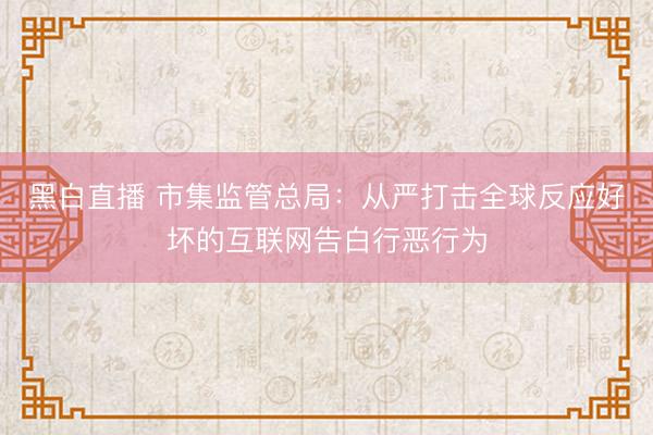黑白直播 市集监管总局:从严打击全球反应好坏的互联网告白行恶行为