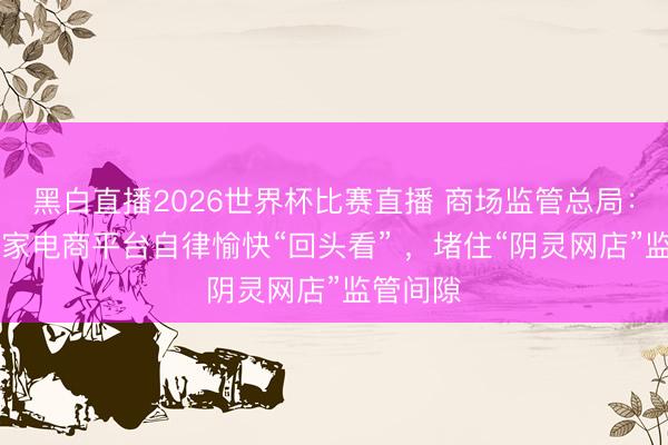 黑白直播2026世界杯比赛直播 商场监管总局:将对81家电商平台自律愉快“回头看” ,堵住“阴灵网店”监管间隙
