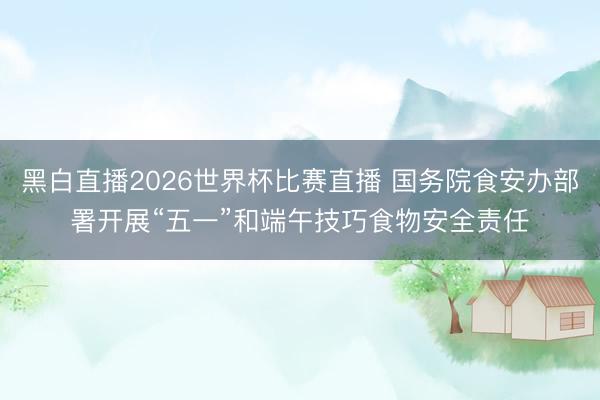 黑白直播2026世界杯比赛直播 国务院食安办部署开展“五一”和端午技巧食物安全责任
