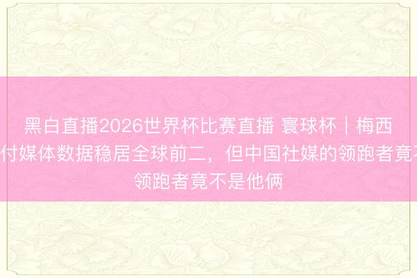 黑白直播2026世界杯比赛直播 寰球杯|梅西C罗的应付媒体数据稳居全球前二,但中国社媒的领跑者竟不是他俩